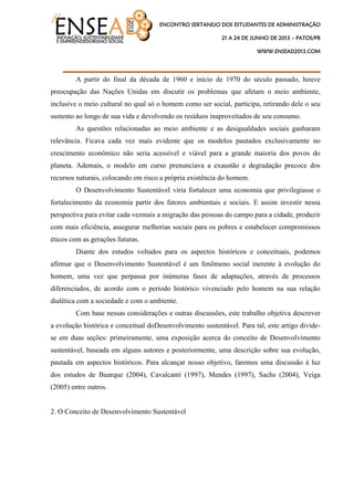 ENCONTRO SERTANEJO DOS ESTUDANTES DE ADMINISTRAÇÃO
21 A 24 DE JUNHO DE 2013 – PATOS/PB
WWW.ENSEAD2013.COM
____________________________________
A partir do final da década de 1960 e início de 1970 do século passado, houve
preocupação das Nações Unidas em discutir os problemas que afetam o meio ambiente,
inclusive o meio cultural no qual só o homem como ser social, participa, retirando dele o seu
sustento ao longo de sua vida e devolvendo os resíduos inaproveitados de seu consumo.
As questões relacionadas ao meio ambiente e as desigualdades sociais ganharam
relevância. Ficava cada vez mais evidente que os modelos pautados exclusivamente no
crescimento econômico não seria acessível e viável para a grande maioria dos povos do
planeta. Ademais, o modelo em curso prenunciava a exaustão e degradação precoce dos
recursos naturais, colocando em risco a própria existência do homem.
O Desenvolvimento Sustentável viria fortalecer uma economia que privilegiasse o
fortalecimento da economia partir dos fatores ambientais e sociais. E assim investir nessa
perspectiva para evitar cada vezmais a migração das pessoas do campo para a cidade, produzir
com mais eficiência, assegurar melhorias sociais para os pobres e estabelecer compromissos
éticos com as gerações futuras.
Diante dos estudos voltados para os aspectos históricos e conceituais, podemos
afirmar que o Desenvolvimento Sustentável é um fenômeno social inerente à evolução do
homem, uma vez que perpassa por inúmeras fases de adaptações, através de processos
diferenciados, de acordo com o período histórico vivenciado pelo homem na sua relação
dialética com a sociedade e com o ambiente.
Com base nessas considerações e outras discussões, este trabalho objetiva descrever
a evolução histórica e conceitual doDesenvolvimento sustentável. Para tal, este artigo divide-
se em duas seções: primeiramente, uma exposição acerca do conceito de Desenvolvimento
sustentável, baseada em alguns autores e posteriormente, uma descrição sobre sua evolução,
pautada em aspectos históricos. Para alcançar nosso objetivo, faremos uma discussão à luz
dos estudos de Buarque (2004), Cavalcanti (1997), Mendes (1997), Sachs (2004), Veiga
(2005) entre outros.
2. O Conceito de Desenvolvimento Sustentável
 