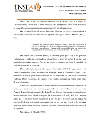ENCONTRO SERTANEJO DOS ESTUDANTES DE ADMINISTRAÇÃO
21 A 24 DE JUNHO DE 2013 – PATOS/PB
WWW.ENSEAD2013.COM
____________________________________
Não existe, dentro da literatura estudada, um consenso sobre a definição de
Desenvolvimento Sustentável. Existem pontos de vista divergentes e sendo assim, várias são
as concepções apresentadas por diferentes autores sobre a temática exposta.
O conceito de Desenvolvimento Sustentável é baseado em três vertentes principais: o
crescimento econômico, igualdade social e equilíbrio ecológico. Segundo Mendes (1997, p.
26):
Entende-se por desenvolvimento sustentável aquele capaz de proporcionar a
melhoria da qualidade de vida da população humana, sem destruir a natureza, sem
concentrar exageradamente a riqueza, dando oportunidades iguais para todos, e que
seja planejado democraticamente, com a participação efetiva da sociedade.
De acordo com Cavalcanti (1997), é consenso geral que o DS é um processo
evolutivo que se traduz na combinação de três vertentes de desenvolvimento de um país para
benefício das gerações presente e futura: crescimento da economia, melhoria da qualidade do
ambiente e melhoria da sociedade.
Desenvolvimento Sustentável segundo Van Bellen (2005) foi apresentado pelo
World Conservation Union, no documento intitulado World‟s Conservation Stategy, este
documento afirmava que o desenvolvimento só era sustentável se considerar a dimensão
ecológica, fatores econômicos dos recursos vivos ou não e vantagens de curto e longo prazo
de ações alternativas.
Nessa linha de pensamento, o desenvolvimento sustentável representa a maneira da
sociedade se relacionar com o seu meio, garantindo sua continuidade e a do seu ambiente.
Porém o desenvolvimento sustentável é discutido por diversos correntes de pensamentos que
buscam abordar o termo sob vários ângulos. De acordo com Cavalcanti (1998), é de consenso
geral que o desenvolvimento sustentável é um processo evolutivo que se traduz na
combinação de três vertentes de desenvolvimento de um país para beneficio das gerações
presente e futuras: crescimento da economia, melhoria da qualidade do ambiente e melhoria
da sociedade.
Nas palavras de Almeida (2002):
 