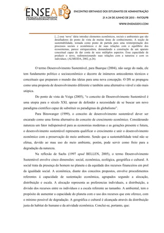ENCONTRO SERTANEJO DOS ESTUDANTES DE ADMINISTRAÇÃO
21 A 24 DE JUNHO DE 2013 – PATOS/PB
WWW.ENSEAD2013.COM
____________________________________
[...] essa „nova‟ ideia introduz elementos econômicos, sociais e ambientais que são
desafiadores do ponto de vista de muitas áreas de conhecimento. A noção de
sustentabilidade, tomada como ponto de partida para uma reinterpretação dos
processos sociais e econômicos e de suas relações com o equilíbrio dos
ecossistemas, parece enriquecedora, demandando a construção de um aparato
conceitual capaz de dar conta de seus múltiplos aspectos. Essa capacidade de
produzir o novo, redimensionando suas relações com a natureza e com os
indivíduos. (ALMEIDA, 2002, p.26).
O termo Desenvolvimento Sustentável, para Buarque (2004), não surge do nada, ele
tem fundamento político e socioeconômico e decorre de inúmeros antecedentes técnicos e
conceituais que preparam o mundo das ideias para uma nova concepção. O DS se propagou
como uma proposta de desenvolvimento diferente e também uma alternativa viável e não mais
utópica.
Do ponto de vista de Veiga (2005), “o conceito de Desenvolvimento Sustentável é
uma utopia para o século XXI, apesar de defender a necessidade de se buscar um novo
paradigma cientifico capaz de substituir os paradigmas do globalismo”.
Para Binswanger (1999), o conceito de desenvolvimento sustentável dever ser
encarado como uma forma alternativa do conceito de crescimento econômico. Considerando
natureza um fator indispensável para as economias modernas e as gerações presente e futura,
o desenvolvimento sustentável representa qualificar o crescimento e unir o desenvolvimento
econômico com a preservação do meio ambiente. Sendo que a sustentabilidade total não se
efetua, devido ao mau uso do meio ambiente, porém, pode servir como freio para a
degradação da natureza.
Na reflexão de Sachs (1997 apud BELLEN, 2005), o termo Desenvolvimento
Sustentável envolve cinco dimensões: social, econômica, ecológica, geográfica e cultural. A
social trata da presença do homem no planeta e da equidade dos recursos financeiros em prol
da igualdade social. A econômica, diante dos conceitos propostos, envolve procedimentos
referentes à capacidade de sustentação econômica, agrupados segundo a alocação,
distribuição e escala. A alocação representa as preferencias individuais, a distribuição, a
divisão dos recursos entre os indivíduos e a escala referente ao tamanho. A ambiental, tem o
propósito de aumentar a capacidade do planeta com o uso dos recursos que este oferece, com
o mínimo possível de degradação. A geográfica e cultural é alcançada através da distribuição
justa do habitat do humano e da atividade econômica. Conclui-se, portanto, que:
 