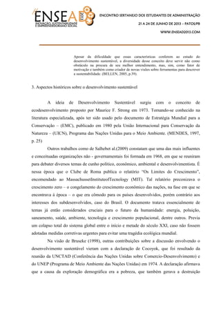 ENCONTRO SERTANEJO DOS ESTUDANTES DE ADMINISTRAÇÃO
21 A 24 DE JUNHO DE 2013 – PATOS/PB
WWW.ENSEAD2013.COM
____________________________________
Apesar da dificuldade que essas características conferem ao estudo do
desenvolvimento sustentável, a diversidade desse conceito deve servir não como
obstáculo na procura de seu melhor entendimento, mas, sim, como fator de
motivação e também como criador de novas visões sobre ferramentas para descrever
a sustentabilidade. (BELLEN, 2005, p.39).
3. Aspectos históricos sobre o desenvolvimento sustentável
A ideia de Desenvolvimento Sustentável surgiu com o conceito de
ecodesenvolvimento proposto por Maurice F. Strong em 1973. Tornando-se conhecido na
literatura especializada, após ter sido usado pelo documento de Estratégia Mundial para a
Conservação – (EMC), publicado em 1980 pela União Internacional para Conservação da
Natureza – (UICN), Programa das Nações Unidas para o Meio Ambiente. (MENDES, 1997,
p. 25)
Outros trabalhos como de Salhebet al.(2009) constatam que uma das mais influentes
e conceituadas organizações não - governamentais foi formada em 1968, em que se reuniram
para debater diversos temas de cunho político, econômico, ambiental e desenvolvimentista. É
nessa época que o Clube de Roma publica o relatório “Os Limites do Crescimento”,
encomendado ao MassachussetInstituteofTecnology (MIT). Tal relatório preconizava o
crescimento zero – o congelamento do crescimento econômico das nações, na fase em que se
encontrava à época – o que era cômodo para os países desenvolvidos, porém contrário aos
interesses dos subdesenvolvidos, caso do Brasil. O documento tratava essencialmente de
temas já então considerados cruciais para o futuro da humanidade: energia, poluição,
saneamento, saúde, ambiente, tecnologia e crescimento populacional, dentre outros. Previa
um colapso total do sistema global entre o início e metade do século XXI, caso não fossem
adotadas medidas corretivas urgentes para evitar uma tragédia ecológica mundial.
Na visão de Bruseke (1998), outras contribuições sobre a discussão envolvendo o
desenvolvimento sustentável vieram com a declaração de Cocoyok, que foi resultado da
reunião da UNCTAD (Conferência das Nações Unidas sobre Comercio-Desenvolvimento) e
do UNEP (Programa de Meio Ambiente das Nações Unidas) em 1974. A declaração afirmava
que a causa da exploração demográfica era a pobreza, que também gerava a destruição
 