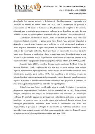ENCONTRO SERTANEJO DOS ESTUDANTES DE ADMINISTRAÇÃO
21 A 24 DE JUNHO DE 2013 – PATOS/PB
WWW.ENSEAD2013.COM
____________________________________
desenfreada dos recursos naturais; o Relatório de Dag-Hammarskold, preparando pela
fundação de mesmo de mesmo nome, em 1975, com a colaboração de políticos e
pesquisadores de 48 países. O Relatório de Dog-Hammarskold completa o de Cocoyok,
afirmando que as potências concentraram as melhores terras da colônia nas mãos de uma
minoria, forçando a população pobre a usar outros solos, promovendo a destruição ambiental.
A Primeira Conferência das Nações Unidas foi realizada em 1972, tendo como sede
Estocolmo (Suécia), reunindo 113 países, entre eles o Brasil. Nesse encontro foi pautada a
dependência entre desenvolvimento e meio ambiente em nível internacional, sendo que o
Brasil negou-se firmemente a seguir esse padrão de desenvolvimento alternativo e suas
medidas de preservação ambiental, dando privilégio ao crescimento econômico de curto
prazo, sob a forma de se modernizar e fazer avançar seus meios de produção rumo a uma
industrialização acelerada, através de projetos de investimentos em estrutura, exploração de
recursos minerais e agropecuários direcionados para o mercado externo. (BUARQUE, 2004).
Segundo Veiga (2005), o modelo de crescimento econômico do Brasil é fruto do
processo histórico. Desde a colonização, têm nos seus recursos naturais, suas maiores
riquezas, representando papel significativo no seu modelo de crescimento econômico, tanto
interno, como externo e que a partir de 1950 o país encontrava-se em acelerado processo de
industrialização e crescente urbanização de seus grandes centros. Portanto, naquele momento,
segundo o governo, o modelo ambientalmente sustentável seria prejudicial à economia do
país, ficando, portanto a preocupação ambiental em segundo plano.
Estabelecida essa breve consideração sobre a posição brasileira, é conveniente
destacar que na preparação da Conferência de Estocolmo (Suécia), em 1972, destacavam-se
posições antagonistas em relação ao desenvolvimento em detrimento da preservação
ecológica. De um lado, aqueles que privilegiavam a abundância, colocando o crescimento
econômico em primeiro plano em relação à prevenção ambiental. Para os adeptos desta
concepção preocupações ambientais iriam atrasar o crescimento dos países não
desenvolvidos, e que dada à aceleração do crescimento, os problemas ambientais seriam
resolvidos posteriormente, quando o nível da renda per capita dos países em desenvolvimento
se equiparasse aos níveis dos países desenvolvidos. (VEIGA, 2005).
 