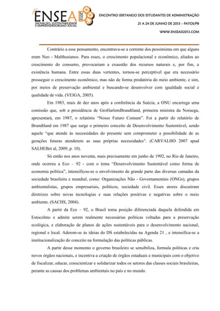ENCONTRO SERTANEJO DOS ESTUDANTES DE ADMINISTRAÇÃO
21 A 24 DE JUNHO DE 2013 – PATOS/PB
WWW.ENSEAD2013.COM
____________________________________
Contrário a esse pensamento, encontrava-se a corrente dos pessimistas em que alguns
eram Neo - Malthusianos. Para esses, o crescimento populacional e econômico, aliados ao
crescimento do consumo, provocariam a exaustão dos recursos naturais e, por fim, a
existência humana. Entre essas duas vertentes, tornou-se perceptível que era necessário
prosseguir o crescimento econômico, mas não de forma predatória do meio ambiente, e sim,
por meios de preservação ambiental e buscando-se desenvolver com igualdade social e
qualidade de vida. (VEIGA, 2005).
Em 1983, mais de dez anos após a conferência da Suécia, a ONU encarrega uma
comissão que, sob a presidência de GroHarlemBrundtland, primeira ministra da Noruega,
apresentará, em 1987, o relatório “Nosso Futuro Comum”. Foi a partir do relatório de
Brundtland em 1987 que surge o primeiro conceito de Desenvolvimento Sustentável, sendo
aquele “que atende às necessidades do presente sem comprometer a possibilidade de as
gerações futuras atenderem as suas próprias necessidades”. (CARVALHO 2007 apud
SALHEBet al, 2009, p. 10).
Só então nos anos noventa, mais precisamente em junho de 1992, no Rio de Janeiro,
onde ocorreu a Eco – 92 - com o tema “Desenvolvimento Sustentável como forma de
economia política”, intensificou-se o envolvimento de grande parte das diversas camadas da
sociedade brasileira e mundial, como: Organizações Não - Governamentais (ONGs), grupos
ambientalistas, grupos empresariais, políticos, sociedade civil. Esses atores discutiram
diretrizes sobre novas tecnologias e suas relações positivas e negativas sobre o meio
ambiente. (SACHS, 2004).
A partir da Eco – 92, o Brasil toma posição diferenciada daquela defendida em
Estocolmo e admite serem realmente necessárias políticas voltadas para a preservação
ecológica, e elaboração de planos de ações sustentáveis para o desenvolvimento nacional,
regional e local. Aderem-se às ideias do DS estabelecidas na Agenda 21 , e intensifica-se a
institucionalização do conceito na formulação das políticas públicas.
A partir desse momento o governo brasileiro se sensibiliza, formula políticas e cria
novos órgãos nacionais, e incentiva a criação de órgãos estaduais e municipais com o objetivo
de fiscalizar, educar, conscientizar e solidarizar todos os setores das classes sociais brasileiras,
perante as causas dos problemas ambientais no país e no mundo.
 