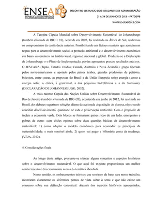 ENCONTRO SERTANEJO DOS ESTUDANTES DE ADMINISTRAÇÃO
21 A 24 DE JUNHO DE 2013 – PATOS/PB
WWW.ENSEAD2013.COM
____________________________________
A Terceira Cúpula Mundial sobre Desenvolvimento Sustentável de Johanesburgo
(também chamada de RIO + 10), ocorrida em 2002, foi realizada na África do Sul, reafirmou
os compromissos da conferência anterior. Possibilitando aos líderes reunidos que acordassem
regras para o desenvolvimento social, a proteção ambiental e o desenvolvimento econômico
em bases sustentáveis no âmbito local, regional, nacional e global. Produziu-se a Declaração
de Johanesburgo e o Plano de Implementação, porém apresentou poucos resultados práticos.
O JUSCANZ (Japão, Estados Unidos, Canadá, Austrália e Nova Zelândia), grupo liderado
pelos norte-americanos e apoiado pelos países árabes, grandes produtores de petróleo,
boicotou, entre outras, as propostas do Brasil e da União Europeia sobre energia (como a
energia solar, a eólica, a geotermal, a das pequenas hidrelétricas e a da biomassa).
(DECLARAÇÃO DE JOHANNESBUGO, 2002).
A mais recente Cúpula das Nações Unidas sobre Desenvolvimento Sustentável do
Rio de Janeiro (também chamada de RIO+20), acontecida em junho de 2012, foi realizada no
Brasil, dos debates sugeriram soluções diante da acelerada degradação do planeta, objetivando
conciliar desenvolvimento, qualidade de vida e preservação ambiental. Com o propósito de
incluir a economia verde. Dois blocos se formaram: países ricos de um lado, emergentes e
pobres de outro- com visões opostas sobre duas questões básicas de desenvolvimento
sustentável: 1) como adaptar o modelo econômico para acomodar os princípios da
sustentabilidade; e mais sensível ainda, 2) quem vai pagar a bilionária conta da mudança.
(VEJA, 2012).
4. Considerações finais
Ao longo deste artigo, procurou-se elencar alguns conceitos e aspectos históricos
sobre o desenvolvimento sustentável. O que aqui foi exposto proporcionou um melhor
conhecimento e direcionamento acerca da temática abordada.
Nesse sentido, os embasamentos teóricos que serviram de base para nosso trabalho,
mostraram claramente os diferentes pontos de vista sobre o tema e que não existe um
consenso sobre sua definição conceitual. Através dos aspectos históricos apresentados,
 