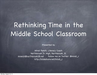 Rethinking Time in the
Middle School Classroom
Presented by
Mindi Rench, Literacy Coach
Northbrook Jr. High, Northbrook, IL
mrench@northbrook28.net Follow me on Twitter: @mindi_r
http://slideshare.net/mindi_r
Monday, August 18, 14
 