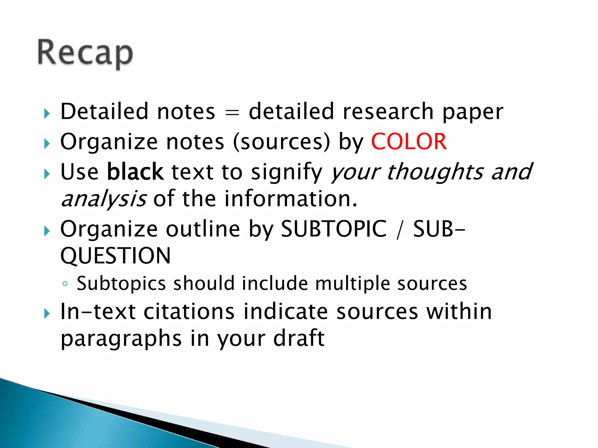    Detailed notes = detailed research paper
   Organize notes (sources) by COLOR
   Use black text to signify your thoughts and
    analysis of the information.
   Organize outline by SUBTOPIC / SUB-
    QUESTION
    ◦ Subtopics should include multiple sources
   In-text citations indicate sources within
    paragraphs in your draft
 