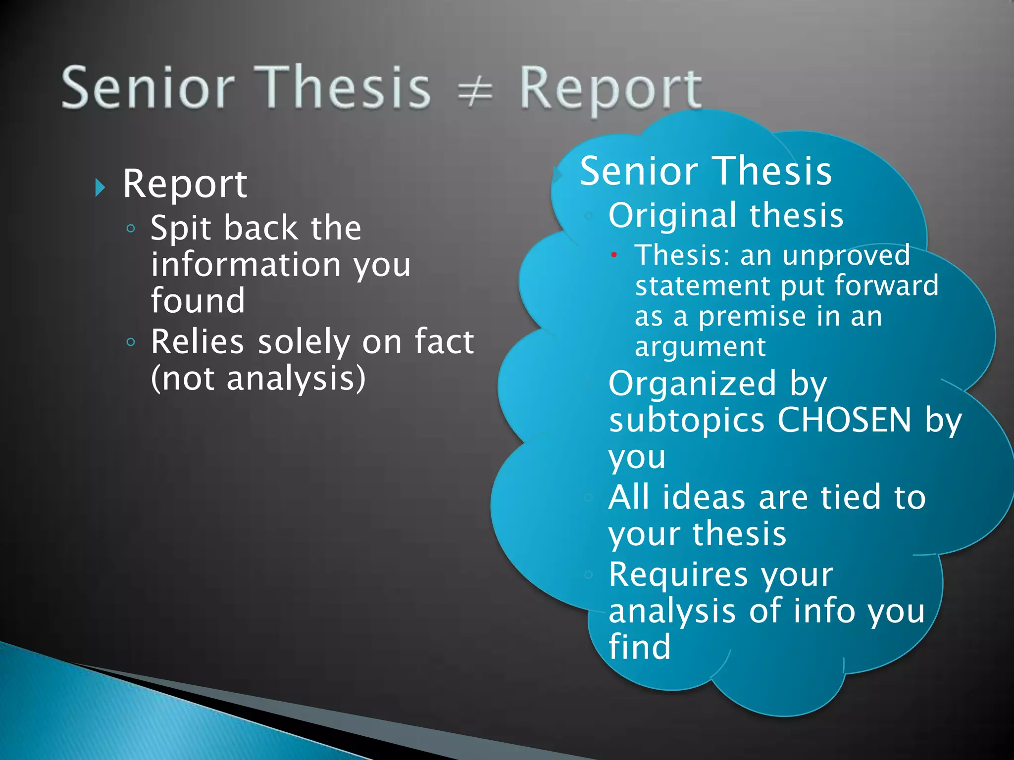    Report                       Senior Thesis
    ◦ Spit back the               ◦ Original thesis
      information you               Thesis: an unproved
                                     statement put forward
      found                          as a premise in an
    ◦ Relies solely on fact          argument
      (not analysis)              ◦ Organized by
                                    subtopics CHOSEN by
                                    you
                                  ◦ All ideas are tied to
                                    your thesis
                                  ◦ Requires your
                                    analysis of info you
                                    find
 