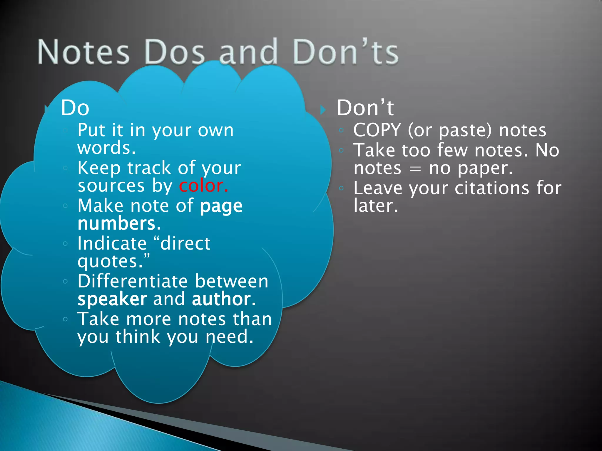    Do                           Don’t
    ◦ Put it in your own          ◦ COPY (or paste) notes
      words.                      ◦ Take too few notes. No
    ◦ Keep track of your            notes = no paper.
      sources by color.           ◦ Leave your citations for
    ◦ Make note of page             later.
      numbers.
    ◦ Indicate “direct
      quotes.”
    ◦ Differentiate between
      speaker and author.
    ◦ Take more notes than
      you think you need.
 