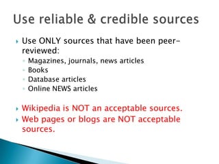 Use ONLY sources that have been peer-
reviewed:
◦ Magazines, journals, news articles
◦ Books
◦ Database articles
◦ Online NEWS articles
 Wikipedia is NOT an acceptable sources.
 Web pages or blogs are NOT acceptable
sources.
 