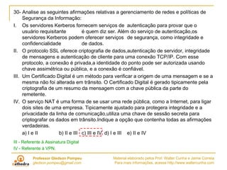 30- Analise as seguintes afirmações relativas a gerenciamento de redes e políticas de Segurança da Informação: I.  Os servidores Kerberos fornecem serviços de autenticação para provar que o usuário requisitante é quem diz ser. Além do serviço de autenticação,os servidores Kerberos podem oferecer serviços de segurança, como integridade e confidencialidade de dados. II.  O protocolo SSL oferece criptografia de dados,autenticação de servidor, integridade de mensagens e autenticação de cliente para uma conexão TCP/IP. Com esse protocolo, a conexão é privada,a identidade do ponto pode ser autorizada usando chave assimétrica ou pública, e a conexão é confiável. III.  Um Certificado Digital é um método para verificar a origem de uma mensagem e se a mesma não foi alterada em trânsito. O Certificado Digital é gerado tipicamente pela criptografia de um resumo da mensagem com a chave pública da parte do remetente. IV.  O serviço NAT é uma forma de se usar uma rede pública, como a Internet, para ligar dois sites de uma empresa. Tipicamente ajustado para protegera integridade e a privacidade da linha de comunicação,utiliza uma chave de sessão secreta para criptografar os dados em trânsito.Indique a opção que contenha todas as afirmações verdadeiras. a) I e II b) II e III c) III e IV d) I e III e) II e IV III - Referente à Assinatura Digital IV - Referente à VPN. 