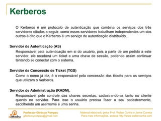 Kerberos  O Kerberos é um protocolo de autenticação que combina os serviços dos três servidores citados a seguir, como esses servidores trabalham independentes um dos outros é dito que o Kerberos é um serviço de autenticação distribuído. Servidor de Autenticação (AS) Responsável pela autenticação em si do usuário, pois a partir de um pedido a este servidor, ele receberá um ticket e uma chave de sessão, podendo assim continuar tentando se conectar com o sistema.    Servidor de Concessão de Ticket (TGS) Como o nome já diz, é o responsável pela concessão dos tickets para os serviços que utilizam o Kerberos.   Servidor de Administração (KADM).  Responsável pelo controle das chaves secretas, cadastrando-as tanto no cliente quanto no servidor. Para isso o usuário precisa fazer o seu cadastramento, escolhendo um username e uma senha.  