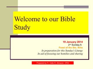 Welcome to our Bible
Study
19 January 2014
2nd Sunday A
Feast of the Sto. Niño

In preparation for this Sunday’s Liturgy
In aid of focusing our homilies and sharing

Prepared by Fr. Cielo R. Almazan, OFM

 