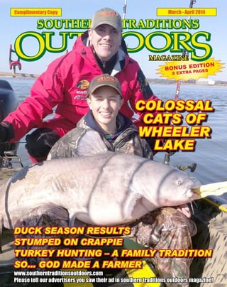 Complimentary Copy

March - April 2014

ITION
BONUS ED GES
PA
8 EXTRA

COLOSSAL
CATS OF
WHEELER
LAKE

DUCK SEASON RESULTS
STUMPED ON CRAPPIE
TURKEY HUNTING – A FAMILY TRADITION
SO… GOD MADE A FARMER

www.southerntraditionsoutdoors.com
Please tell our advertisers you saw their ad in southern traditions outdoors magazine!

 