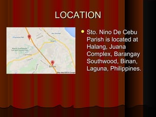LLOOCCAATTIIOONN 
SSttoo.. NNiinnoo DDee CCeebbuu 
PPaarriisshh iiss llooccaatteedd aatt 
HHaallaanngg,, JJuuaannaa 
CCoommpplleexx,, BBaarraannggaayy 
SSoouutthhwwoooodd,, BBiinnaann,, 
LLaagguunnaa,, PPhhiilliippppiinneess.. 
 