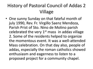 History of Pastoral Council of Addas 2 
Village 
• One sunny Sunday on that fateful month of 
july 1990, Rev. Fr. Virgillo Saenz Mendoza, 
Parish Prist of Sto. Nino de Molino parish 
celebrated the very 1st mass in addas village 
2. Some of the residents helped to organize 
the momentous event. It was a well-attended 
Mass celebration. On that day also, people of 
addas, especially the roman catholics showed 
enthusiasm and eagerness to listen to a 
proposed project for a community chapel. 
 