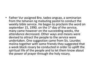 • Father Vur assigned Bro. tadeo angcao, a seminarian 
from the tahanan ng mabuting pastol to conduct the 
weekly bible service. He began to proclaim the word on 
september 15, 1990. on the 1st day of the service, 
many came however on the succeeding weeks, the 
attendance decreased. Other ways and means were 
devised to attract the people to the service were 
undertaken. One suggestion came from Sis. Lourdes 
molina together with some friends they suggested that 
a week block rosary be conducted in order to uplift the 
spiritual life of the people and to let them know about 
the power of prayer through the holy rosary. 
 