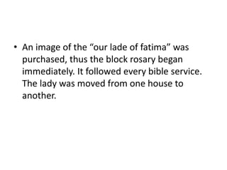 • An image of the “our lade of fatima” was 
purchased, thus the block rosary began 
immediately. It followed every bible service. 
The lady was moved from one house to 
another. 
 