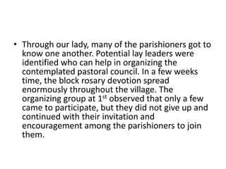 • Through our lady, many of the parishioners got to 
know one another. Potential lay leaders were 
identified who can help in organizing the 
contemplated pastoral council. In a few weeks 
time, the block rosary devotion spread 
enormously throughout the village. The 
organizing group at 1st observed that only a few 
came to participate, but they did not give up and 
continued with their invitation and 
encouragement among the parishioners to join 
them. 
 