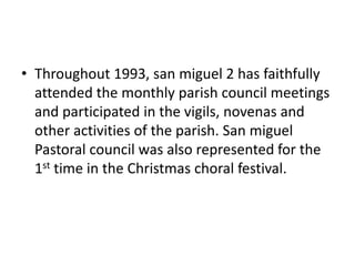 • Throughout 1993, san miguel 2 has faithfully 
attended the monthly parish council meetings 
and participated in the vigils, novenas and 
other activities of the parish. San miguel 
Pastoral council was also represented for the 
1st time in the Christmas choral festival. 
 
