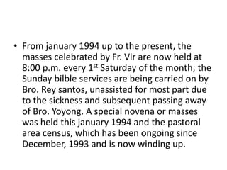 • From january 1994 up to the present, the 
masses celebrated by Fr. Vir are now held at 
8:00 p.m. every 1st Saturday of the month; the 
Sunday bilble services are being carried on by 
Bro. Rey santos, unassisted for most part due 
to the sickness and subsequent passing away 
of Bro. Yoyong. A special novena or masses 
was held this january 1994 and the pastoral 
area census, which has been ongoing since 
December, 1993 and is now winding up. 
 