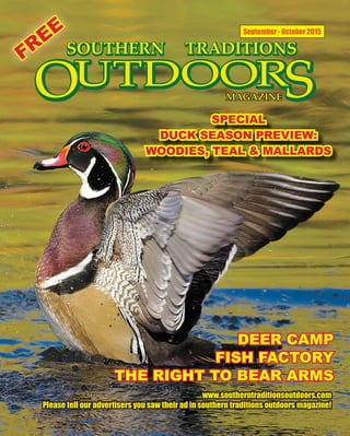 1 SOUTHERN TRADITIONS OUTDOORS | SEPTEMBER - OCTOBER 2015
September - October 2015
SPECIALSPECIAL
DUCK SEASON PREVIEW:DUCK SEASON PREVIEW:
WOODIES, TEAL & MALLARDSWOODIES, TEAL & MALLARDS
www.southerntraditionsoutdoors.comwww.southerntraditionsoutdoors.com
Please tell our advertisers you saw their ad in southern traditions outdoors magazine!Please tell our advertisers you saw their ad in southern traditions outdoors magazine!
DEER CAMPDEER CAMP
FISH FACTORYFISH FACTORY
THE RIGHT TO BEAR ARMSTHE RIGHT TO BEAR ARMS
FREE
FREE
 