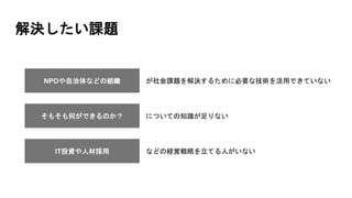 解決したい課題
NPOや自治体などの組織 が社会課題を解決するために必要な技術を活用できていない
そもそも何ができるのか？ についての知識が足りない
IT投資や人材採用 などの経営戦略を立てる人がいない
 