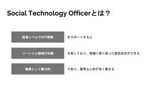 Social Technology Officerとは？
経営レベルでのIT戦略 をサポートする人
職業として魅力的 であり、優秀な人材が多く集まる
ソーシャル領域の知識 を有しており、現場に寄り添った意思決定ができる
 