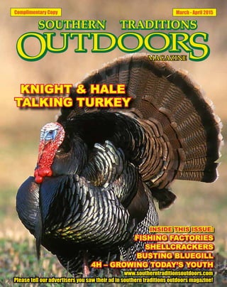 Complimentary Copy March - April 2015
INSIDE THIS ISSUE:
FISHING FACTORIES
SHELLCRACKERS
BUSTING BLUEGILL
4H – GROWING TODAY’S YOUTH
www.southerntraditionsoutdoors.com
Please tell our advertisers you saw their ad in southern traditions outdoors magazine!
KNIGHT & HALE
TALKING TURKEY
 