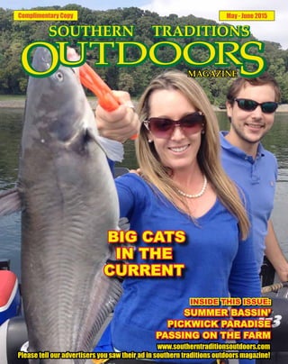 Complimentary Copy May - June 2015
INSIDE THIS ISSUE:
SUMMER BASSIN’
PICKWICK PARADISE
PASSING ON THE FARM
www.southerntraditionsoutdoors.com
Please tell our advertisers you saw their ad in southern traditions outdoors magazine!
BIG CATS
IN THE
CURRENT
 