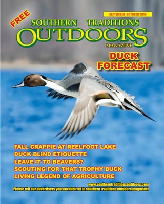 1 SOUTHERN TRADITIONS OUTDOORS | SEPTEMBER - OCTOBER 20161 SOUTHERN TRADITIONS OUTDOORS | SEPTEMBER - OCTOBER 2016
SEPTEMBER -OCTOBER 2016
DUCK
FORECAST
www.southerntraditionsoutdoors.com
Please tell our advertisers you saw their ad in southern traditions outdoors magazine!
FALL CRAPPIE AT REELFOOT LAKE
DUCK BLIND ETIQUETTE
LEAVE IT TO BEAVERS?
SCOUTING FOR THAT TROPHY BUCK
LIVING LEGEND OF AGRICULTURE
FREE
 