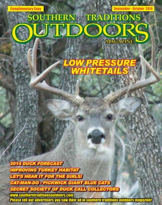 Complimentary Copy September - October 2014
2014 DUCK FORECAST
IMPROVING TURKEY HABITAT
LET’S HEAR IT FOR THE GIRLS!
CAT-MAN-DO - PICKWICK GIANT BLUE CATS
SECRET SOCIETY OF DUCK CALL COLLECTORS
www.southerntraditionsoutdoors.com
Please tell our advertisers you saw their ad in southern traditions outdoors magazine!
LOW PRESSURE
WHITETAILS
 