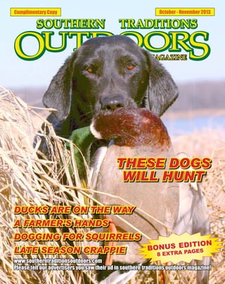 October - November 2013

Complimentary Copy

THESE DOGS
WILL HUNT
DUCKS ARE ON THE WAY
A FARMER’S HANDS
DOGGING FOR SQUIRRELS
LATE SEASON CRAPPIE

ITION
BONUS ED GES
PA
8 EXTRA

www.southerntraditionsoutdoors.com
Please tell our advertisers you saw their ad in southern traditions outdoors magazine!

 