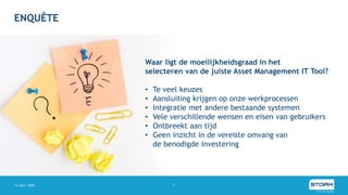 ENQUÊTE
15 JULY, 2020 7
Waar ligt de moeilijkheidsgraad in het
selecteren van de juiste Asset Management IT Tool?
• Te veel keuzes
• Aansluiting krijgen op onze werkprocessen
• Integratie met andere bestaande systemen
• Vele verschillende wensen en eisen van gebruikers
• Ontbreekt aan tijd
• Geen inzicht in de vereiste omvang van
de benodigde investering
 