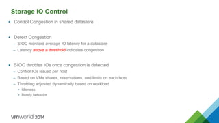 Storage IO Control
 Control Congestion in shared datastore
 Detect Congestion
– SIOC monitors average IO latency for a datastore
– Latency above a threshold indicates congestion
 SIOC throttles IOs once congestion is detected
– Control IOs issued per host
– Based on VMs shares, reservations, and limits on each host
– Throttling adjusted dynamically based on workload
• Idleness
• Bursty behavior
 
