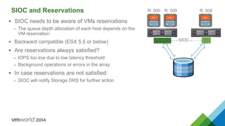 SIOC and Reservations
 SIOC needs to be aware of VMs reservations
– The queue depth allocation of each host depends on the
VM reservation
 Backward compatible (ESX 5.5 or below)
 Are reservations always satisfied?
– IOPS too low due to low latency threshold
– Background operations or errors in the array
 In case reservations are not satisfied:
– SIOC will notify Storage DRS for further action
R: 500
SIOC
R: 500 R: 500
 