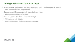 Storage IO Control Best Practices
 Avoid mixing vSphere LUNs and non-vSphere LUNs on the same physical storage
– SIOC will detect this and raise an alarm
 Configure host IO queue size with highest allowed value
– Maximum flexibility for SIOC throttling
 Keep congestion threshold conservatively high
– Will improve overall utilization
– Set lower if latency is more important than throughput
 