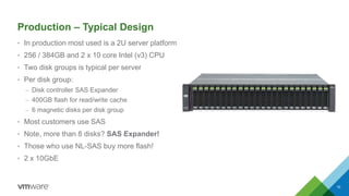 Production – Typical Design
• In production most used is a 2U server platform
• 256 / 384GB and 2 x 10 core Intel (v3) CPU
• Two disk groups is typical per server
• Per disk group:
– Disk controller SAS Expander
– 400GB flash for read/write cache
– 6 magnetic disks per disk group
• Most customers use SAS
• Note, more than 8 disks? SAS Expander!
• Those who use NL-SAS buy more flash!
• 2 x 10GbE
10
 