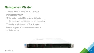 Management Cluster
• Typical 1U form factor, or 2U / 4 Node
• Perfect fit for VSAN
• “Externally” hosted Management Cluster
– Not running on components you are managing
• Typically small clusters of 3 or 4 hosts
• Use of single CPU hosts not uncommon
– Reduces cost
13
 