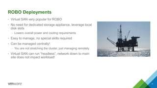 ROBO Deployments
• Virtual SAN very popular for ROBO
• No need for dedicated storage appliance, leverage local
disk slots
– Lowers overall power and cooling requirements
• Easy to manage, no special skills required
• Can be managed centrally!
– You are not stretching the cluster, just managing remotely
• Virtual SAN can run “headless”, network down to main
site does not impact workload!
17
 