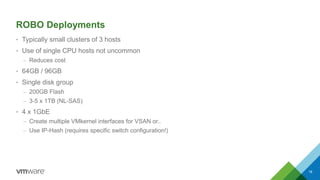 ROBO Deployments
• Typically small clusters of 3 hosts
• Use of single CPU hosts not uncommon
– Reduces cost
• 64GB / 96GB
• Single disk group
– 200GB Flash
– 3-5 x 1TB (NL-SAS)
• 4 x 1GbE
– Create multiple VMkernel interfaces for VSAN or..
– Use IP-Hash (requires specific switch configuration!)
18
 