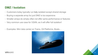 DMZ / Isolation
• Customers today typically run fully isolated except shared storage
• Buying a separate array for just DMZ is too expensive
• Smaller arrays do simply often not offer same performance or features
• Very common use case for VSAN, as it will offer full isolation!
• Examples: Mini data center on Trains, Oil Platforms, Boats…
20
 