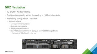 DMZ / Isolation
• 1U or 2U/4 Node systems
• Configuration greatly varies depending on VM requirements
• Interesting configuration I’ve seen:
– All-flash VSAN
• Lower power consumption
• Minimize moving parts
• And a great performance…
• Dell FX2 System with FC430 Compute and FD332 Storage Blades
– Networking, 10GbE switch, in the box!
21
 