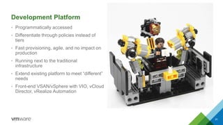 Development Platform
• Programmatically accessed
• Differentiate through policies instead of
tiers
• Fast provisioning, agile, and no impact on
production
• Running next to the traditional
infrastructure
• Extend existing platform to meet “different”
needs
• Front-end VSAN/vSphere with VIO, vCloud
Director, vRealize Automation
23
 