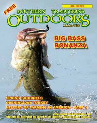 1 SOUTHERN TRADITIONS OUTDOORS | MAY - JUNE 2017
MAY / JUNE 2017
BIG BASS
BONANZA
www.southerntraditionsoutdoors.com
Please tell our advertisers you saw their ad in southern traditions outdoors magazine!
SPRING SQUIRRELS
OPENING DAY TURKEY
HISTORY OF FARMING IN AMERICA – PART 3
FREE
 