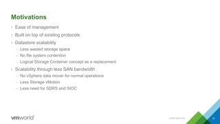 Motivations
• Ease of management
• Built on top of existing protocols
• Datastore scalability
– Less wasted storage space
– No file system contention
– Logical Storage Container concept as a replacement
• Scalability through less SAN bandwidth
– No vSphere data mover for normal operations
– Less Storage vMotion
– Less need for SDRS and SIOC
CONFIDENTIAL 12
 