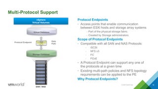 Multi-Protocol Support
Protocol Endpoints
• Access points that enable communication
between ESXi hosts and storage array systems
– Part of the physical storage fabric
– Created by Storage administrators
Scope of Protocol Endpoints
• Compatible with all SAN and NAS Protocols:
- iSCSI
- NFS v3
- FC
- FCoE
• A Protocol Endpoint can support any one of
the protocols at a given time
• Existing multi-path policies and NFS topology
requirements can be applied to the PE
Why Protocol Endpoints?
CONFIDENTIAL 16
SAN / NAS
Virtual Datastore
Data
Path
Protocol Endpoint PE
vSphere
Virtual Volumes
Storage Container
 