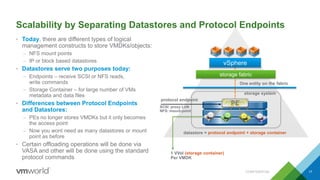 Scalability by Separating Datastores and Protocol Endpoints
• Today, there are different types of logical
management constructs to store VMDKs/objects:
– NFS mount points
– IP or block based datastores
• Datastores serve two purposes today:
– Endpoints – receive SCSI or NFS reads,
write commands
– Storage Container – for large number of VMs
metadata and data files
• Differences between Protocol Endpoints
and Datastores:
– PEs no longer stores VMDKs but it only becomes
the access point
– Now you wont need as many datastores or mount
point as before
• Certain offloading operations will be done via
VASA and other will be done using the standard
protocol commands
CONFIDENTIAL 17
vSphere
storage fabric
PE
protocol endpoint
SCSI: proxy LUN
NFS: mount-point
datastore = protocol endpoint + storage container
storage system
1 VVol (storage container)
Per VMDK
One entity on the fabric
 