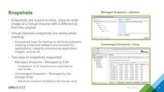 Snapshots
• Snapshots are a point-in-time, copy-on-write
image of a Virtual Volume with a different ID
from the original
• Virtual Volumes snapshots are useful when
creating:
– A quiesced copy for backup or archival purposes,
creating a test and rollback environment for
applications, instantly provisioning application
images, and so on
• Two type of snapshots supported:
– Managed Snapshot – Managed by ESX
• A maximum of 32 snapshot are supported for
fast clones
– Unmanaged Snapshot – Managed by the
storage array
• Maximum snapshot dictated by the storage array
CONFIDENTIAL 26
Managed Snapshot - vSphere
Unmanaged Snapshot - Array
 