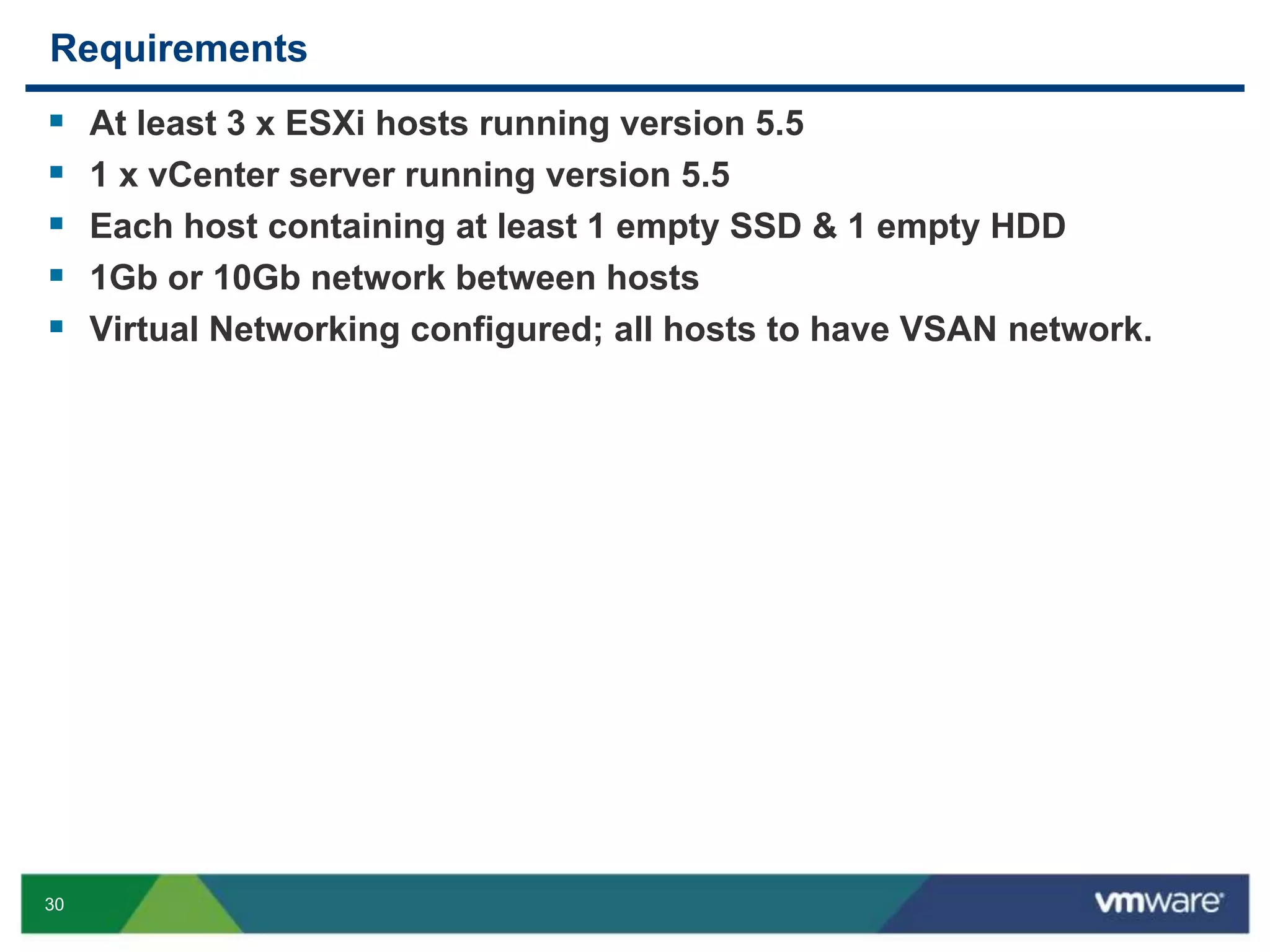 30
Requirements
 At least 3 x ESXi hosts running version 5.5
 1 x vCenter server running version 5.5
 Each host containing at least 1 empty SSD & 1 empty HDD
 1Gb or 10Gb network between hosts
 Virtual Networking configured; all hosts to have VSAN network.
 