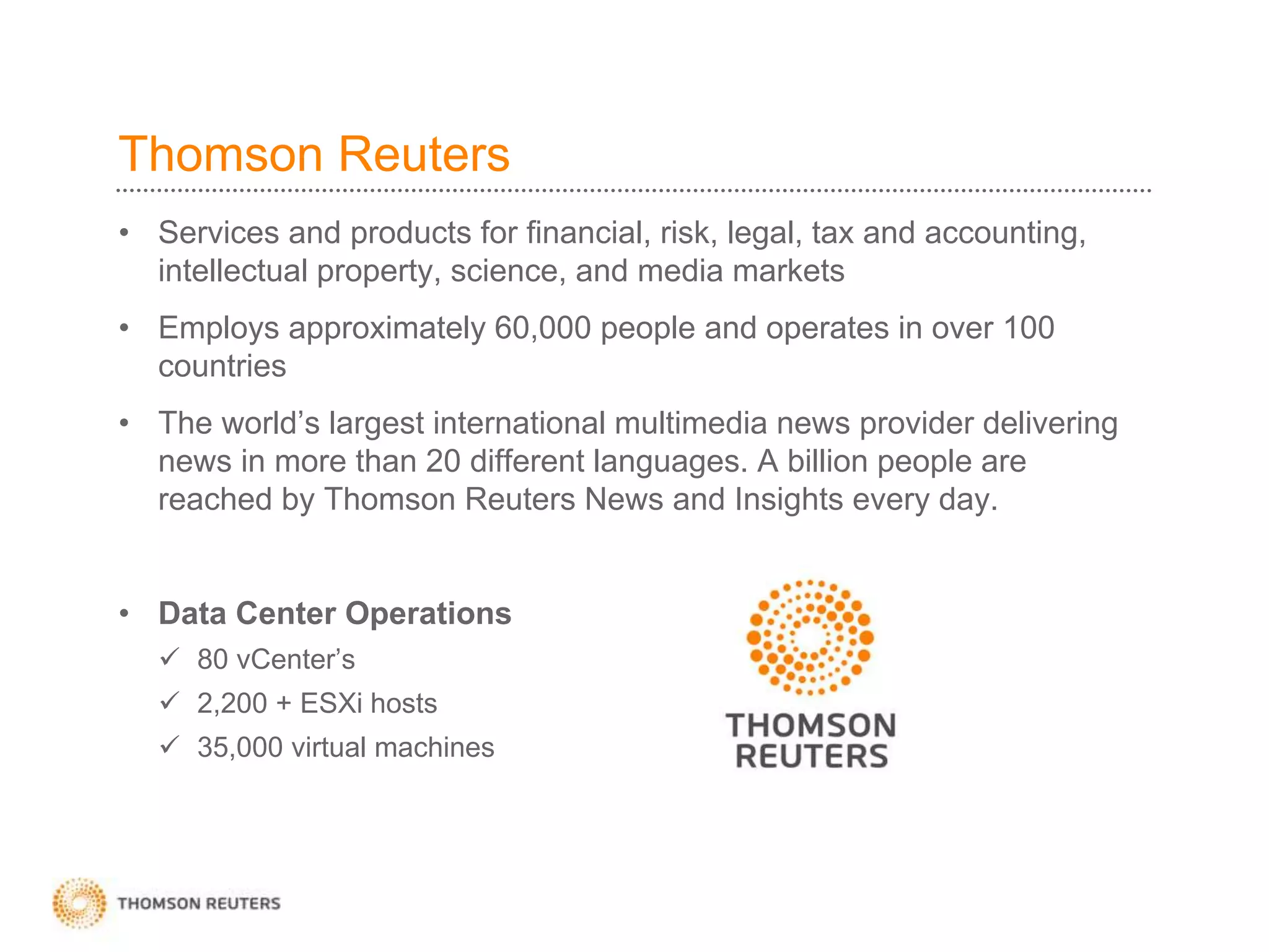 Thomson Reuters
• Services and products for financial, risk, legal, tax and accounting,
intellectual property, science, and media markets
• Employs approximately 60,000 people and operates in over 100
countries
• The world’s largest international multimedia news provider delivering
news in more than 20 different languages. A billion people are
reached by Thomson Reuters News and Insights every day.
• Data Center Operations
 80 vCenter’s
 2,200 + ESXi hosts
 35,000 virtual machines
 