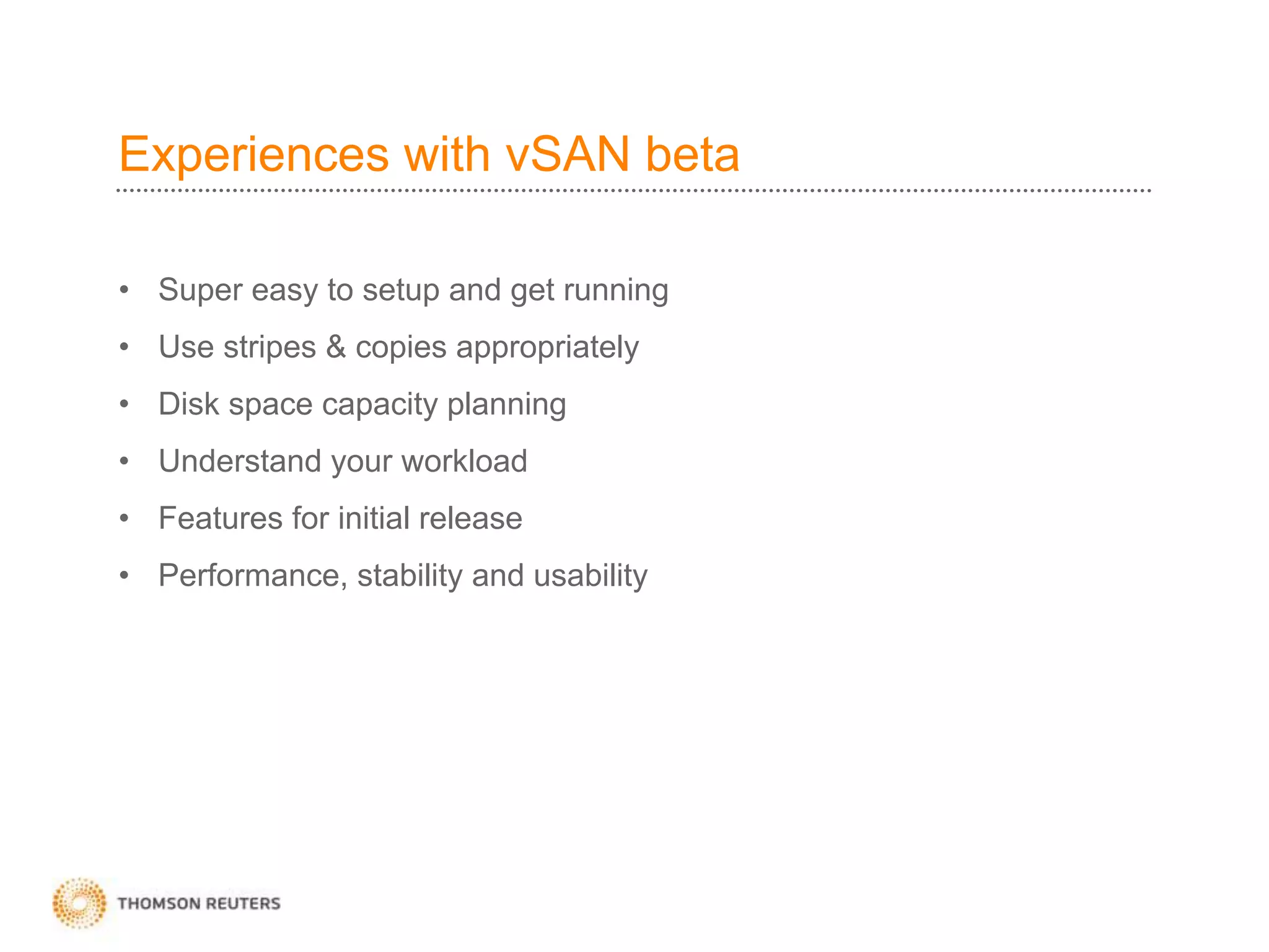 Experiences with vSAN beta
• Super easy to setup and get running
• Use stripes & copies appropriately
• Disk space capacity planning
• Understand your workload
• Features for initial release
• Performance, stability and usability
 